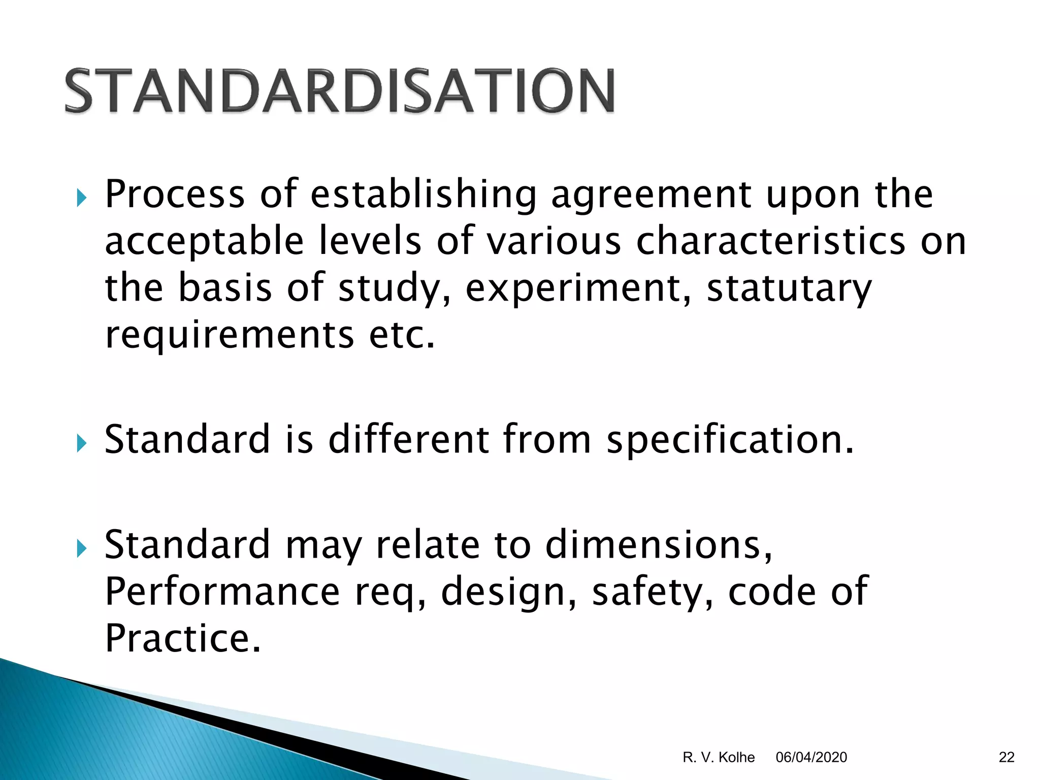  Process of establishing agreement upon the
acceptable levels of various characteristics on
the basis of study, experiment, statutary
requirements etc.
 Standard is different from specification.
 Standard may relate to dimensions,
Performance req, design, safety, code of
Practice.
06/04/2020 22R. V. Kolhe
 