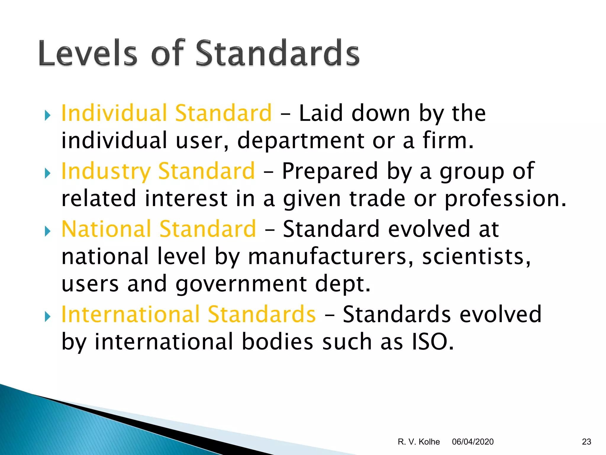  Individual Standard – Laid down by the
individual user, department or a firm.
 Industry Standard – Prepared by a group of
related interest in a given trade or profession.
 National Standard – Standard evolved at
national level by manufacturers, scientists,
users and government dept.
 International Standards – Standards evolved
by international bodies such as ISO.
06/04/2020 23R. V. Kolhe
 