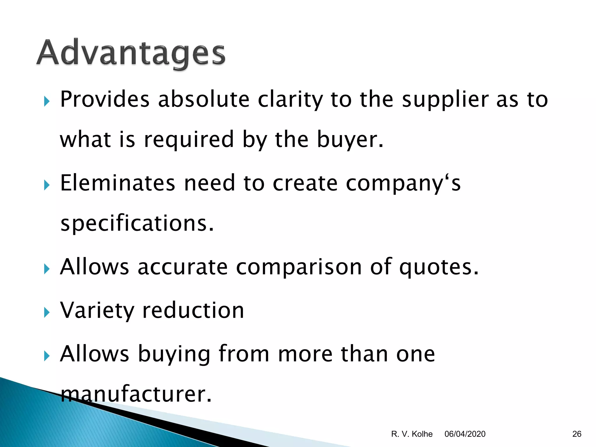  Provides absolute clarity to the supplier as to
what is required by the buyer.
 Eleminates need to create company‘s
specifications.
 Allows accurate comparison of quotes.
 Variety reduction
 Allows buying from more than one
manufacturer.
06/04/2020 26R. V. Kolhe
 
