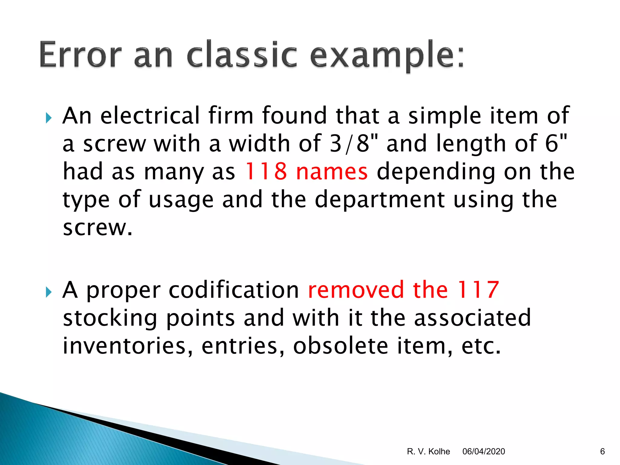  An electrical firm found that a simple item of
a screw with a width of 3/8" and length of 6"
had as many as 118 names depending on the
type of usage and the department using the
screw.
 A proper codification removed the 117
stocking points and with it the associated
inventories, entries, obsolete item, etc.
06/04/2020R. V. Kolhe 6
 