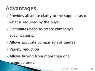  Provides absolute clarity to the supplier as to
what is required by the buyer.
 Eleminates need to create company‘s
specifications.
 Allows accurate comparison of quotes.
 Variety reduction
 Allows buying from more than one
manufacturer.
06/04/2020 26R. V. Kolhe
 