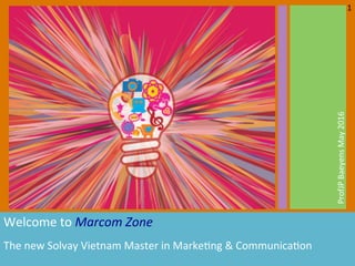  
Welcome	
  to	
  Marcom	
  Zone	
  	
  
The	
  new	
  Solvay	
  Vietnam	
  Master	
  in	
  Marke7ng	
  &	
  Communica7on	
   	
  
ProfJP	
  Baeyens	
  May	
  2016	
  
1	
  
 