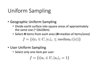 Uniform Sampling
• Geographic Uniform Sampling
• Divide earth surface into square areas of approximately
the same size (~10x10km)
• Select N items from each area (N=median of items/area)
• User Uniform Sampling
• Select only one item per user
 