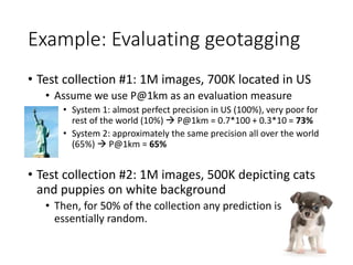 Example: Evaluating geotagging
• Test collection #1: 1M images, 700K located in US
• Assume we use P@1km as an evaluation ...