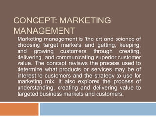 CONCEPT: MARKETING
MANAGEMENT
Marketing management is 'the art and science of
choosing target markets and getting, keeping,
and growing customers through creating,
delivering, and communicating superior customer
value. The concept reviews the process used to
determine what products or services may be of
interest to customers and the strategy to use for
marketing mix. It also explores the process of
understanding, creating and delivering value to
targeted business markets and customers.
 