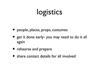 logistics
• people, places, props, costumes
• get it done early- you may need to do it all
again
• rehearse and prepare
• share contact details for all involved
 