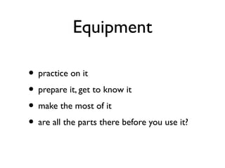 Equipment
• practice on it
• prepare it, get to know it
• make the most of it
• are all the parts there before you use it?
 