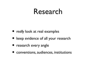 Research
• really look at real examples
• keep evidence of all your research
• research every angle
• conventions, audiences, institutions
 
