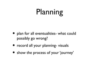 Planning
• plan for all eventualities- what could
possibly go wrong?
• record all your planning- visuals
• show the process of your ‘journey’
 