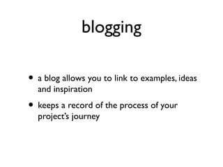 blogging
• a blog allows you to link to examples, ideas
and inspiration
• keeps a record of the process of your
project’s journey
 