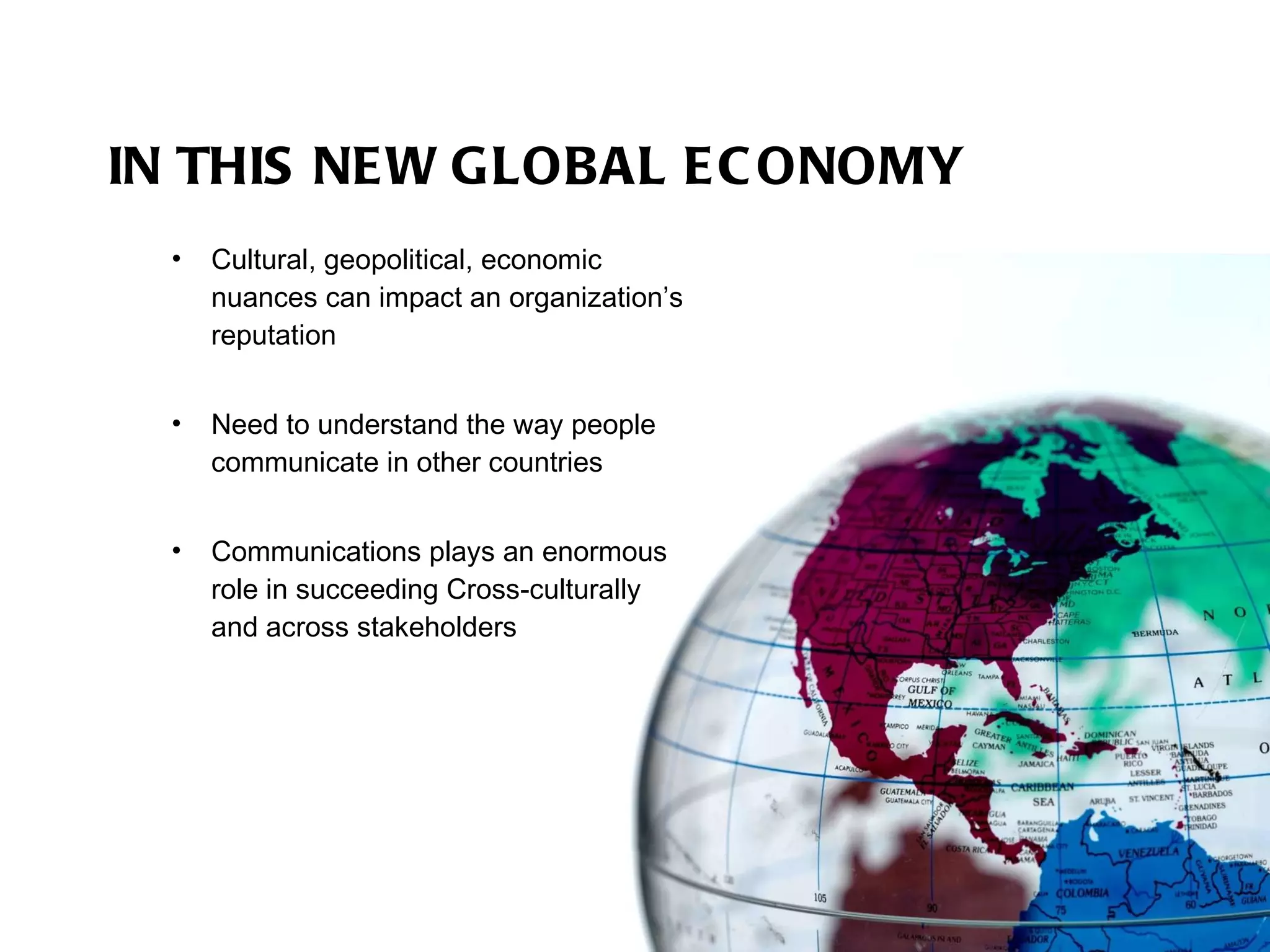 IN THIS NEW GLOBAL ECONOMY Cultural, geopolitical, economic nuances can impact an organization’s reputation Need to understand the way people communicate in other countries Communications plays an enormous role in succeeding Cross-culturally  and across stakeholders  