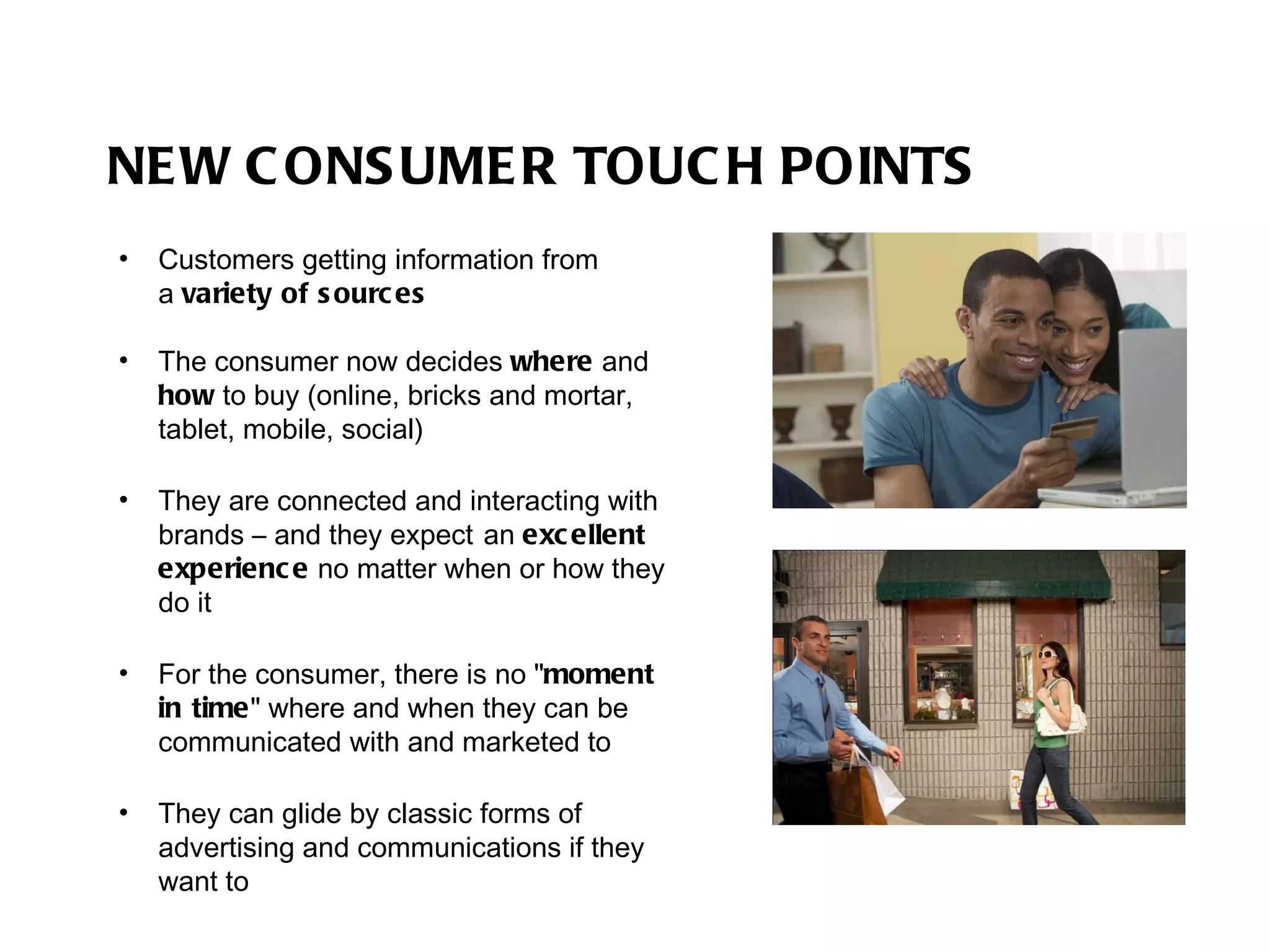 NEW CONSUMER TOUCH POINTS Customers getting information from  a  variety of sources The consumer now decides  where  and  how  to buy (online, bricks and mortar, tablet, mobile, social) They are connected and interacting with brands – and they expect   an  excellent experience  no matter when or how they do it For the consumer, there is no " moment in time " where and when they can be communicated with and marketed to They can glide by classic forms of advertising and communications if they want to 