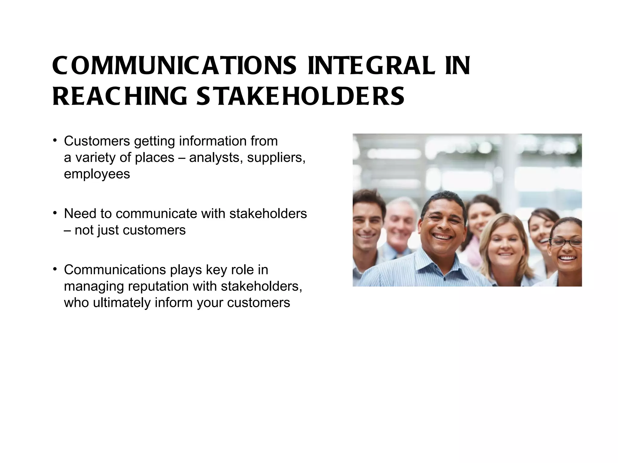 COMMUNICATIONS INTEGRAL IN REACHING STAKEHOLDERS Customers getting information from  a variety of places – analysts, suppliers, employees Need to communicate with stakeholders – not just customers Communications plays key role in managing reputation with stakeholders, who ultimately inform your customers 