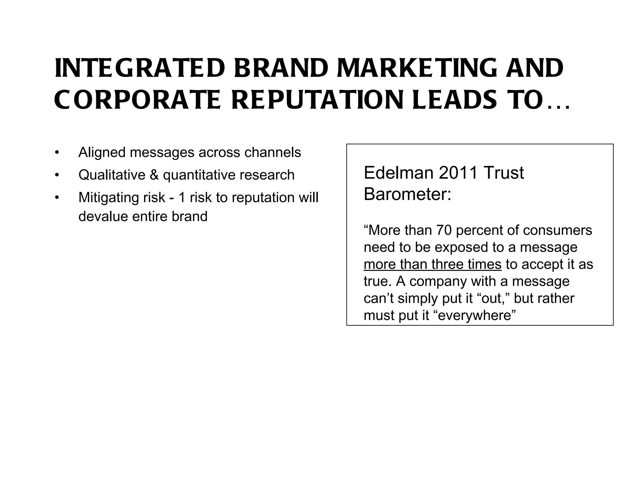 INTEGRATED BRAND MARKETING AND CORPORATE REPUTATION LEADS TO… Aligned messages across channels Qualitative & quantitative research Mitigating risk - 1 risk to reputation will devalue entire brand Edelman 2011 Trust Barometer:  “ More than 70 percent of consumers need to be exposed to a message  more than three times  to accept it as true. A company with a message can’t simply put it “out,” but rather must put it “everywhere” 
