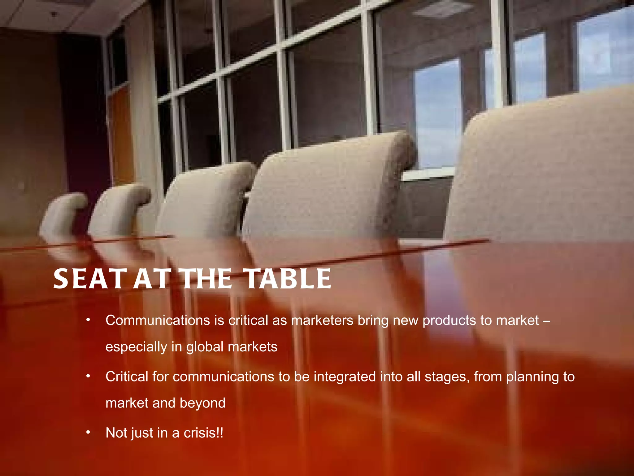 SEAT AT THE TABLE Communications is critical as marketers bring new products to market – especially in global markets Critical for communications to be integrated into all stages, from planning to market and beyond Not just in a crisis!! 