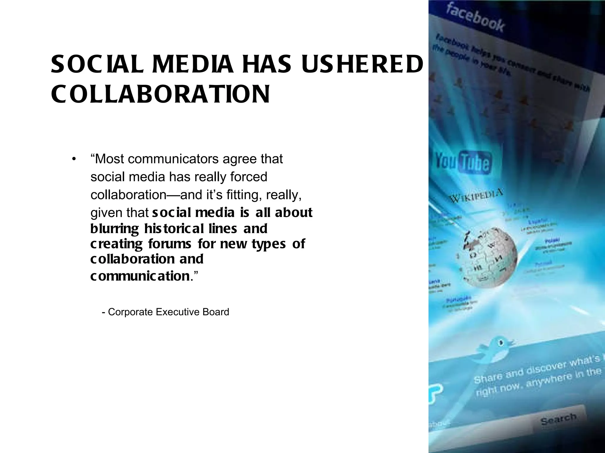SOCIAL MEDIA HAS USHERED IN COLLABORATION “ Most communicators agree that social media has really forced collaboration—and it’s fitting, really, given that  social media is all about blurring historical lines and creating forums for new types of collaboration and communication .” - Corporate Executive Board 