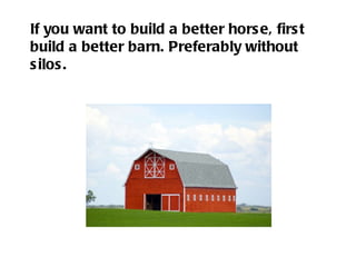 If you want to build a better horse, first build a better barn. Preferably without silos. 