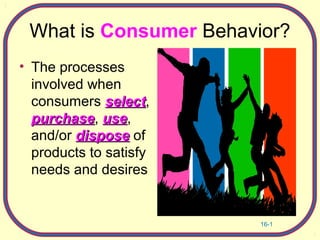 16-1
What is Consumer Behavior?
• The processes
involved when
consumers selectselect,
purchasepurchase, useuse,
and/or disposedispose of
products to satisfy
needs and desires
 