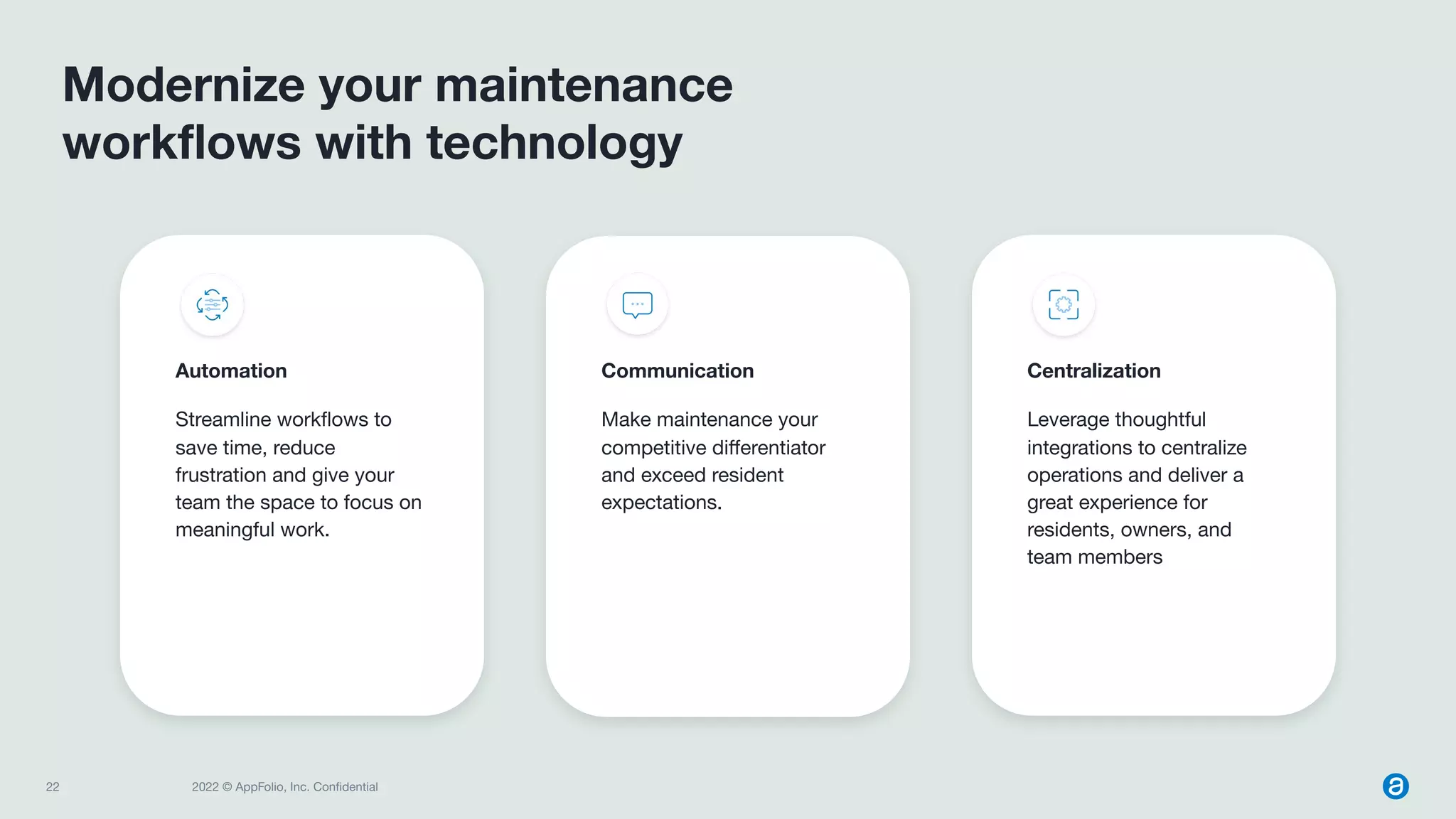 22 2022 © AppFolio, Inc. Conﬁdential
Centralization
Leverage thoughtful
integrations to centralize
operations and deliver a
great experience for
residents, owners, and
team members
Modernize your maintenance
workﬂows with technology
Communication
Make maintenance your
competitive diﬀerentiator
and exceed resident
expectations.
Automation
Streamline workﬂows to
save time, reduce
frustration and give your
team the space to focus on
meaningful work.
 