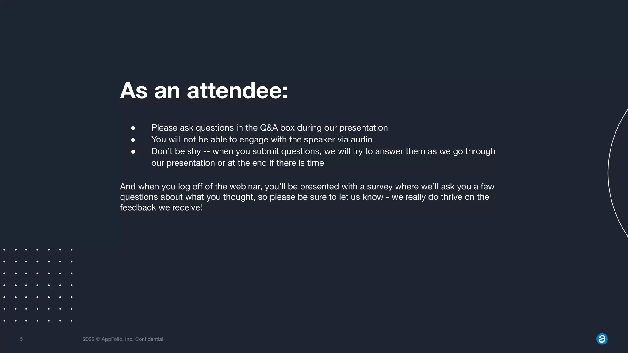 5 2022 © AppFolio, Inc. Conﬁdential
As an attendee:
● Please ask questions in the Q&A box during our presentation
● You will not be able to engage with the speaker via audio
● Don’t be shy -- when you submit questions, we will try to answer them as we go through
our presentation or at the end if there is time
And when you log oﬀ of the webinar, you’ll be presented with a survey where we’ll ask you a few
questions about what you thought, so please be sure to let us know - we really do thrive on the
feedback we receive!
 