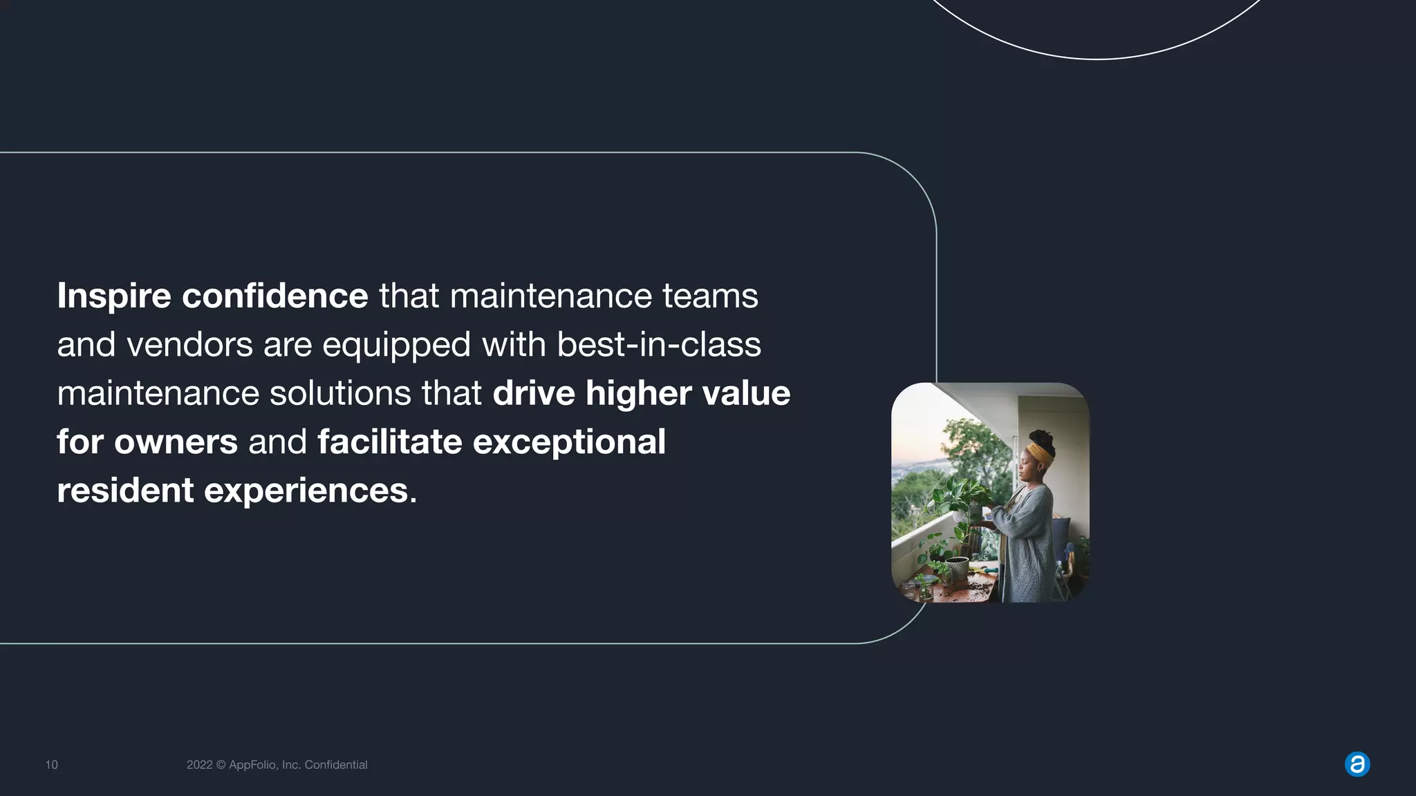 10 2022 © AppFolio, Inc. Conﬁdential
Inspire conﬁdence that maintenance teams
and vendors are equipped with best-in-class
maintenance solutions that drive higher value
for owners and facilitate exceptional
resident experiences.
 