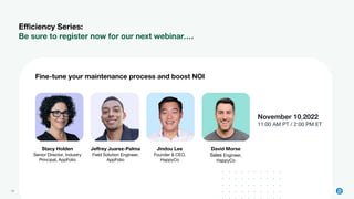 29 2022 © AppFolio, Inc. Conﬁdential
Eﬃciency Series:
Be sure to register now for our next webinar….
November 10,2022
11:00 AM PT / 2:00 PM ET
Fine-tune your maintenance process and boost NOI
Stacy Holden
Senior Director, Industry
Principal, AppFolio
Jeﬀrey Juarez-Palma
Field Solution Engineer,
AppFolio
Jindou Lee
Founder & CEO,
HappyCo
David Morse
Sales Engineer,
HappyCo
 