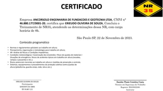 CERTIFICADO
Empresa ANCORSOLO ENGENHARIA DE FUNDACOES E GEOTECNIA LTDA, CNPJ n°
46.880.177/0001-20, certifica que ERIEUDO OLIVEIRA DE SOUZA, Concluiu o
Treinamento de NR35, atendendo as determinações dessa NR, com carga
horária de 8h.
São Paulo SP, 22 de Novembro de 2023.
________________
Sandra Thaís Coimbra Costa
Técnica em Segurança do Trabalho
Registro: MA/0002280
Instrutor
• Normas e regulamentos aplicáveis ao trabalho em altura;
• Planejamento, organização e metodologia para trabalho em altura;
• AR- Análise de Riscos e Condições Impeditivas;
• Condições meteorológicas I Autorização dos envolvidos I Risco de quedas de materiais I
Situações de emergência. Riscos de acidentes típicos em trabalho em altura (escadas,
rampas e passarelas e etc.);
• Riscos potenciais inerentes ao trabalho em altura e medidas de prevenção e controle;
• Sistemas, equipamentos e procedimentos de proteção coletiva contra quedas de
altura (plataforma, guarda corpo, rede, tela e etc.);
Conteúdo programático
______________________________
ERIEUDO OLIVEIRA DE SOUZA
Participante
SERVENTE DE OBRA
RG:8.867.121
 