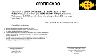 CERTIFICADO
Empresa M M COSTA ENGENHARIA E OBRAS LTDA, CNPJ n°
09.152.003/0001-15, certifica que Alberto dos Santos Rodrigues, Concluiu o
Treinamento de NR35, atendendo as determinações dessa NR, com carga
horária de 8h.
São Paulo SP, 09 de Novembro de 2023.
________________
Sandra Thaís Coimbra Costa
Técnica em Segurança do Trabalho
Registro: MA/0002280
Instrutor
• Normas e regulamentos aplicáveis ao trabalho em altura;
• Planejamento, organização e metodologia para trabalho em altura;
• AR- Análise de Riscos e Condições Impeditivas;
• Condições meteorológicas I Autorização dos envolvidos I Risco de quedas de materiais I
Situações de emergência. Riscos de acidentes típicos em trabalho em altura (escadas,
rampas e passarelas e etc.);
• Riscos potenciais inerentes ao trabalho em altura e medidas de prevenção e controle;
• Sistemas, equipamentos e procedimentos de proteção coletiva contra quedas de
altura (plataforma, guarda corpo, rede, tela e etc.);
Conteúdo programático
______________________________
Alberto dos Santos Rodrigues
Participante
SERVENTE DE OBRA
CPF: 117.968.834-17
 