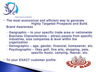  The most economical and efficient way to generate
Highly Targeted Prospects and Build
Brand Awareness
◦ Geographic – to your specific trade area or nationwide
◦ Business Characteristics – attract people from specific
industries, size companies & level within the
organization
◦ Demographic – age, gender, financial, homeowner, etc.
◦ Psychographic – likes golf, fine arts, shopping, pets,
specific music, camping, Nascar, etc.
 To your EXACT customer profile
 