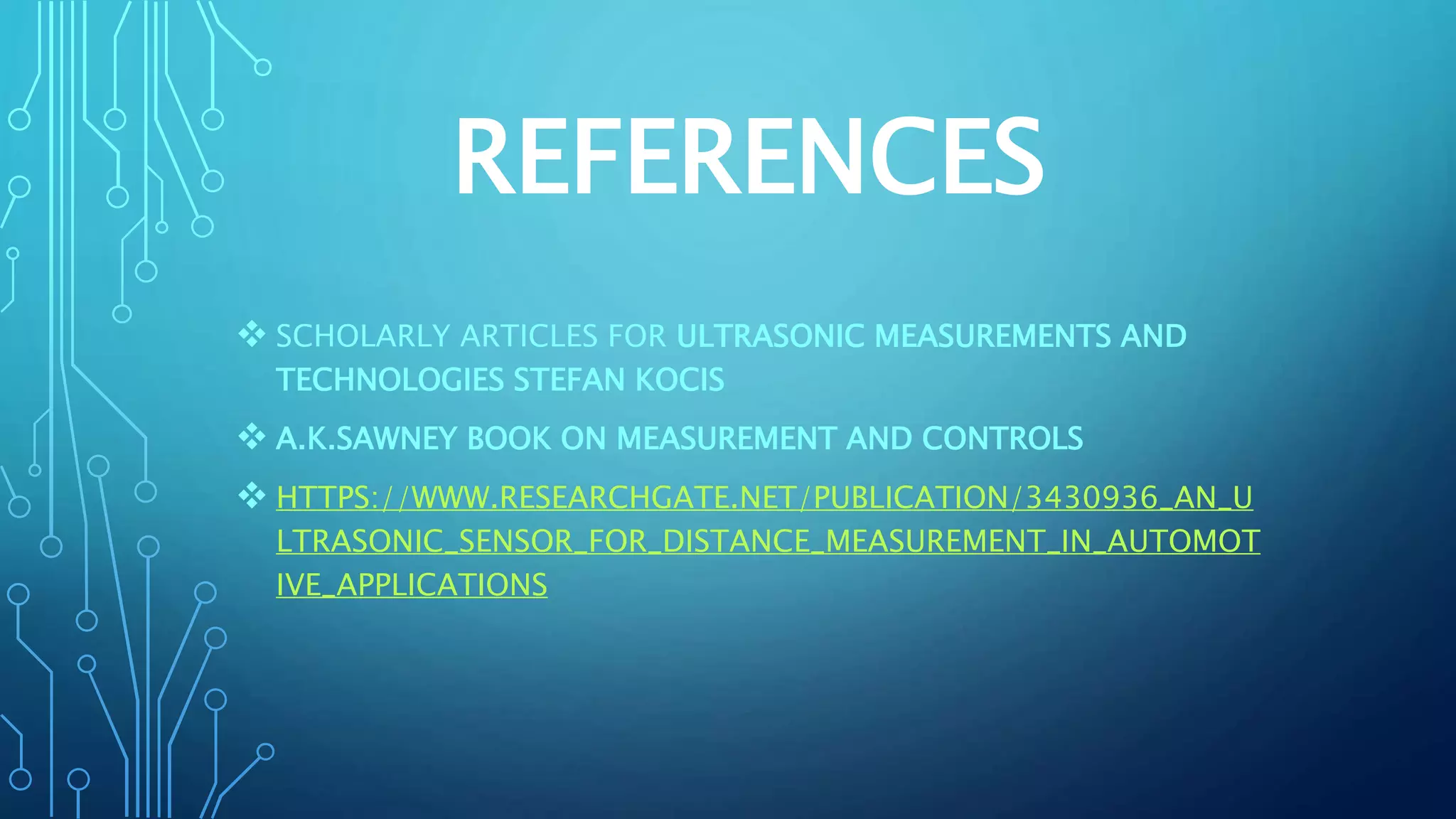 REFERENCES
 SCHOLARLY ARTICLES FOR ULTRASONIC MEASUREMENTS AND
TECHNOLOGIES STEFAN KOCIS
 A.K.SAWNEY BOOK ON MEASUREMENT AND CONTROLS
 HTTPS://WWW.RESEARCHGATE.NET/PUBLICATION/3430936_AN_U
LTRASONIC_SENSOR_FOR_DISTANCE_MEASUREMENT_IN_AUTOMOT
IVE_APPLICATIONS
 