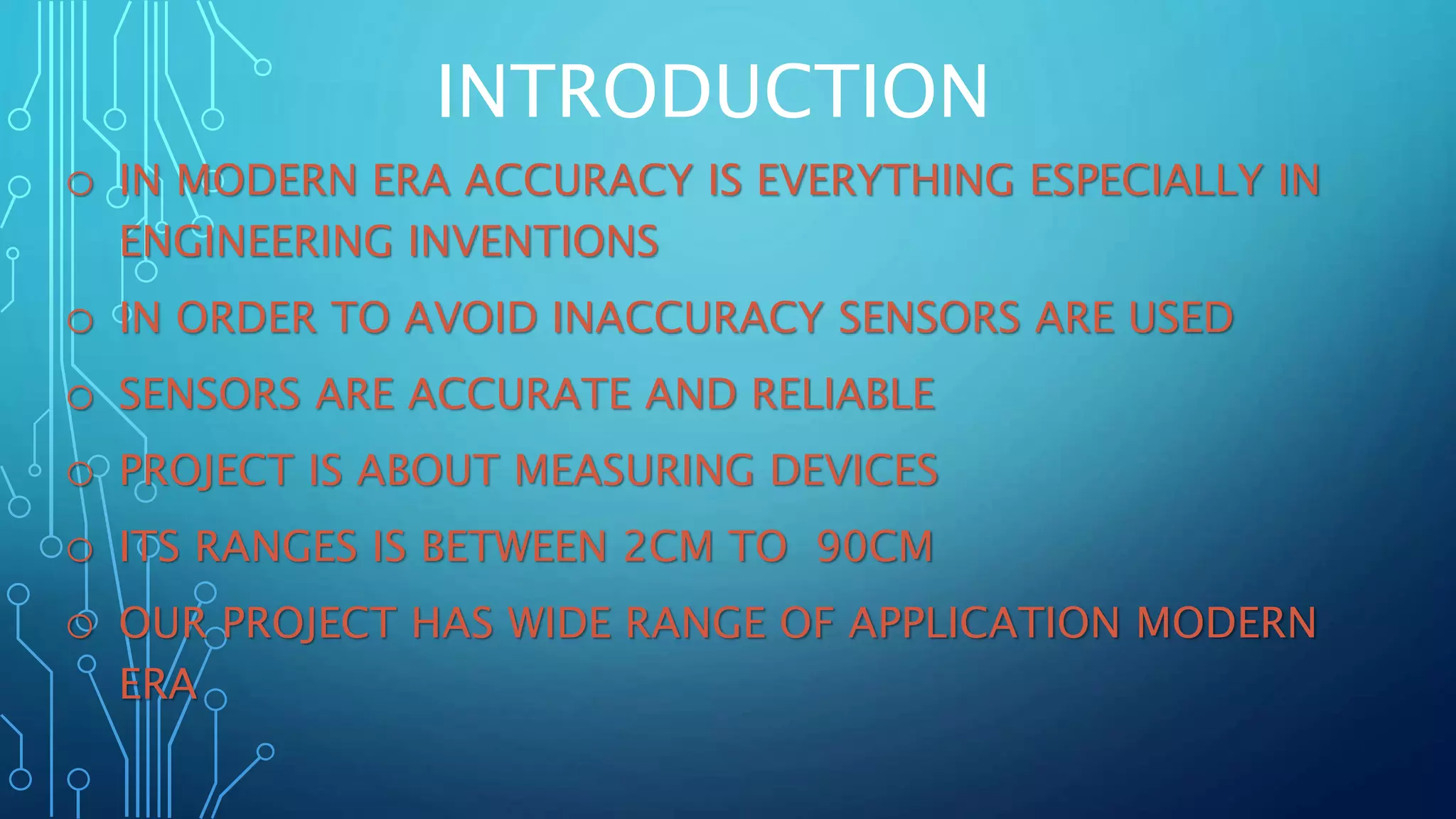 INTRODUCTION
o IN MODERN ERA ACCURACY IS EVERYTHING ESPECIALLY IN
ENGINEERING INVENTIONS
o IN ORDER TO AVOID INACCURACY SENSORS ARE USED
o SENSORS ARE ACCURATE AND RELIABLE
o PROJECT IS ABOUT MEASURING DEVICES
o ITS RANGES IS BETWEEN 2CM TO 90CM
o OUR PROJECT HAS WIDE RANGE OF APPLICATION MODERN
ERA
 