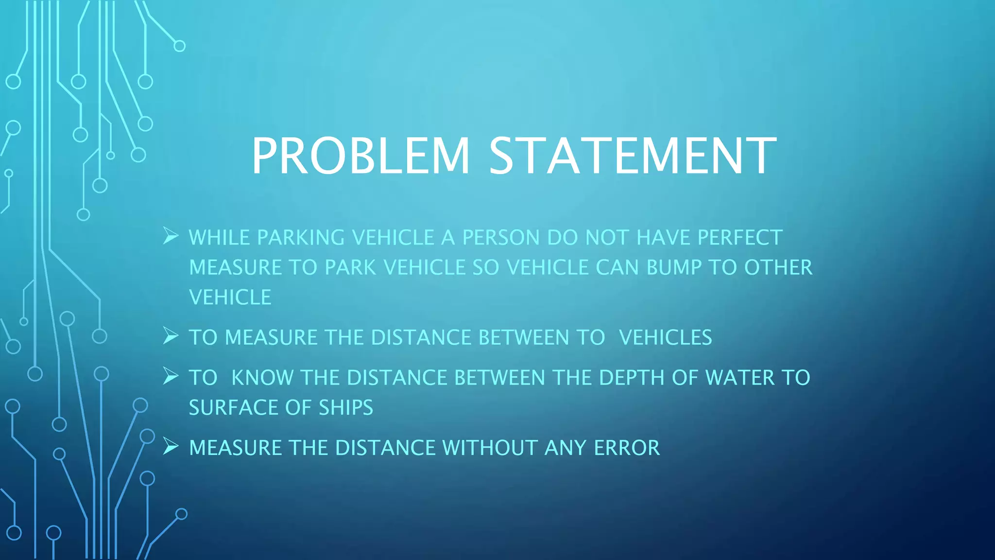 PROBLEM STATEMENT
 WHILE PARKING VEHICLE A PERSON DO NOT HAVE PERFECT
MEASURE TO PARK VEHICLE SO VEHICLE CAN BUMP TO OTHER
VEHICLE
 TO MEASURE THE DISTANCE BETWEEN TO VEHICLES
 TO KNOW THE DISTANCE BETWEEN THE DEPTH OF WATER TO
SURFACE OF SHIPS
 MEASURE THE DISTANCE WITHOUT ANY ERROR
 