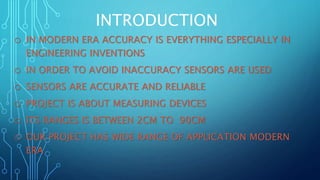 INTRODUCTION
o IN MODERN ERA ACCURACY IS EVERYTHING ESPECIALLY IN
ENGINEERING INVENTIONS
o IN ORDER TO AVOID INACCURACY SENSORS ARE USED
o SENSORS ARE ACCURATE AND RELIABLE
o PROJECT IS ABOUT MEASURING DEVICES
o ITS RANGES IS BETWEEN 2CM TO 90CM
o OUR PROJECT HAS WIDE RANGE OF APPLICATION MODERN
ERA
 