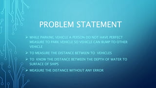PROBLEM STATEMENT
 WHILE PARKING VEHICLE A PERSON DO NOT HAVE PERFECT
MEASURE TO PARK VEHICLE SO VEHICLE CAN BUMP TO OTHER
VEHICLE
 TO MEASURE THE DISTANCE BETWEEN TO VEHICLES
 TO KNOW THE DISTANCE BETWEEN THE DEPTH OF WATER TO
SURFACE OF SHIPS
 MEASURE THE DISTANCE WITHOUT ANY ERROR
 