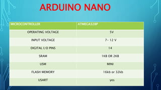 ARDUINO NANO
MICROCONTROLLER ATMEGA328P
OPERATING VOLTAGE 5V
INPUT VOLTAGE 7- 12 V
DIGITAL I/O PINS 14
SRAM 1KB OR 2KB
USM MINI
FLASH MEMORY 16kb or 32kb
USART yes
 