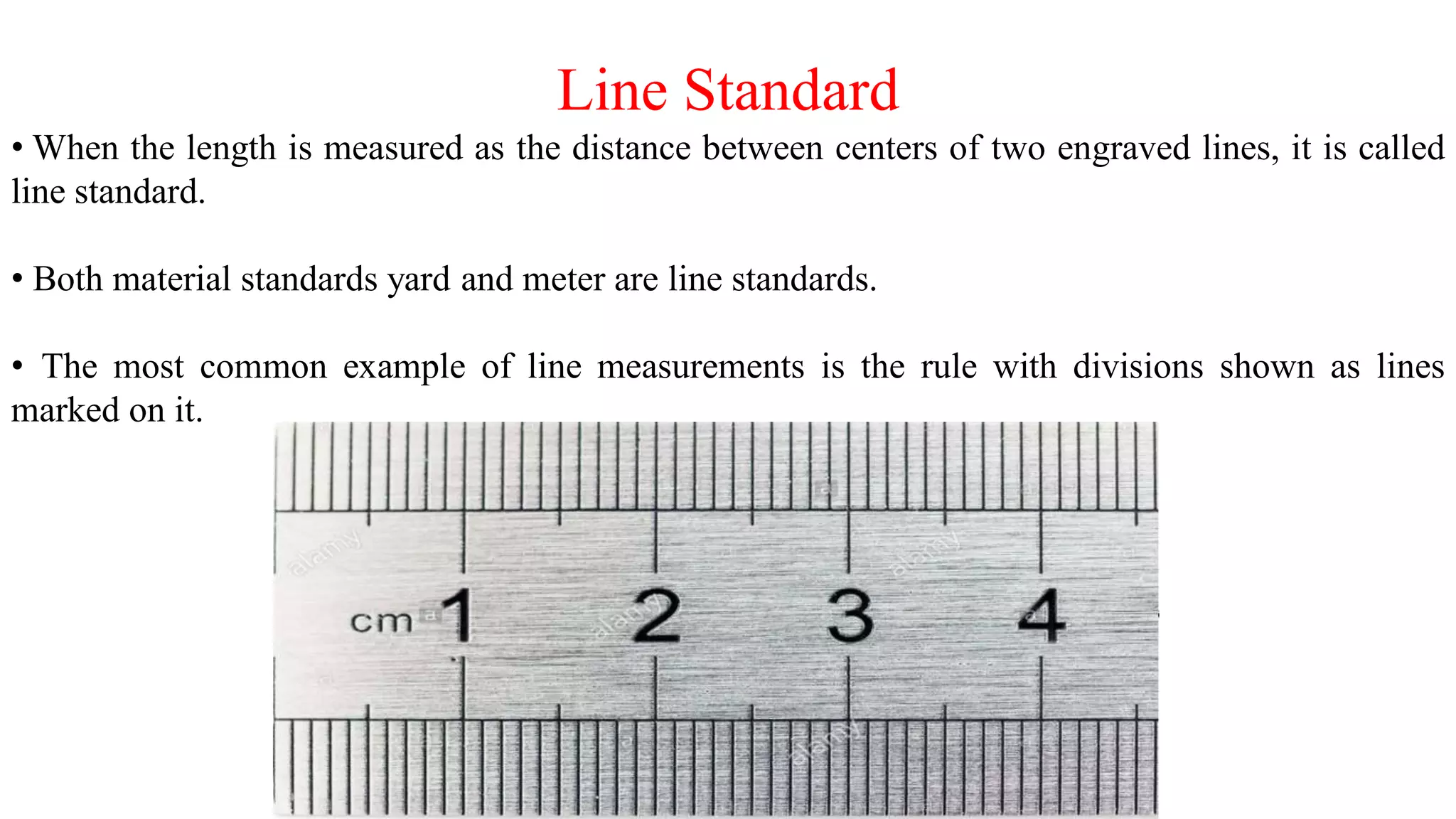 Line Standard
• When the length is measured as the distance between centers of two engraved lines, it is called
line standard.
• Both material standards yard and meter are line standards.
• The most common example of line measurements is the rule with divisions shown as lines
marked on it.
 