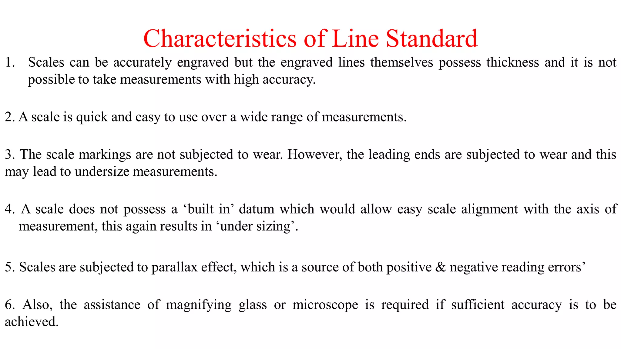 Characteristics of Line Standard
1. Scales can be accurately engraved but the engraved lines themselves possess thickness and it is not
possible to take measurements with high accuracy.
2. A scale is quick and easy to use over a wide range of measurements.
3. The scale markings are not subjected to wear. However, the leading ends are subjected to wear and this
may lead to undersize measurements.
4. A scale does not possess a ‘built in’ datum which would allow easy scale alignment with the axis of
measurement, this again results in ‘under sizing’.
5. Scales are subjected to parallax effect, which is a source of both positive & negative reading errors’
6. Also, the assistance of magnifying glass or microscope is required if sufficient accuracy is to be
achieved.
 