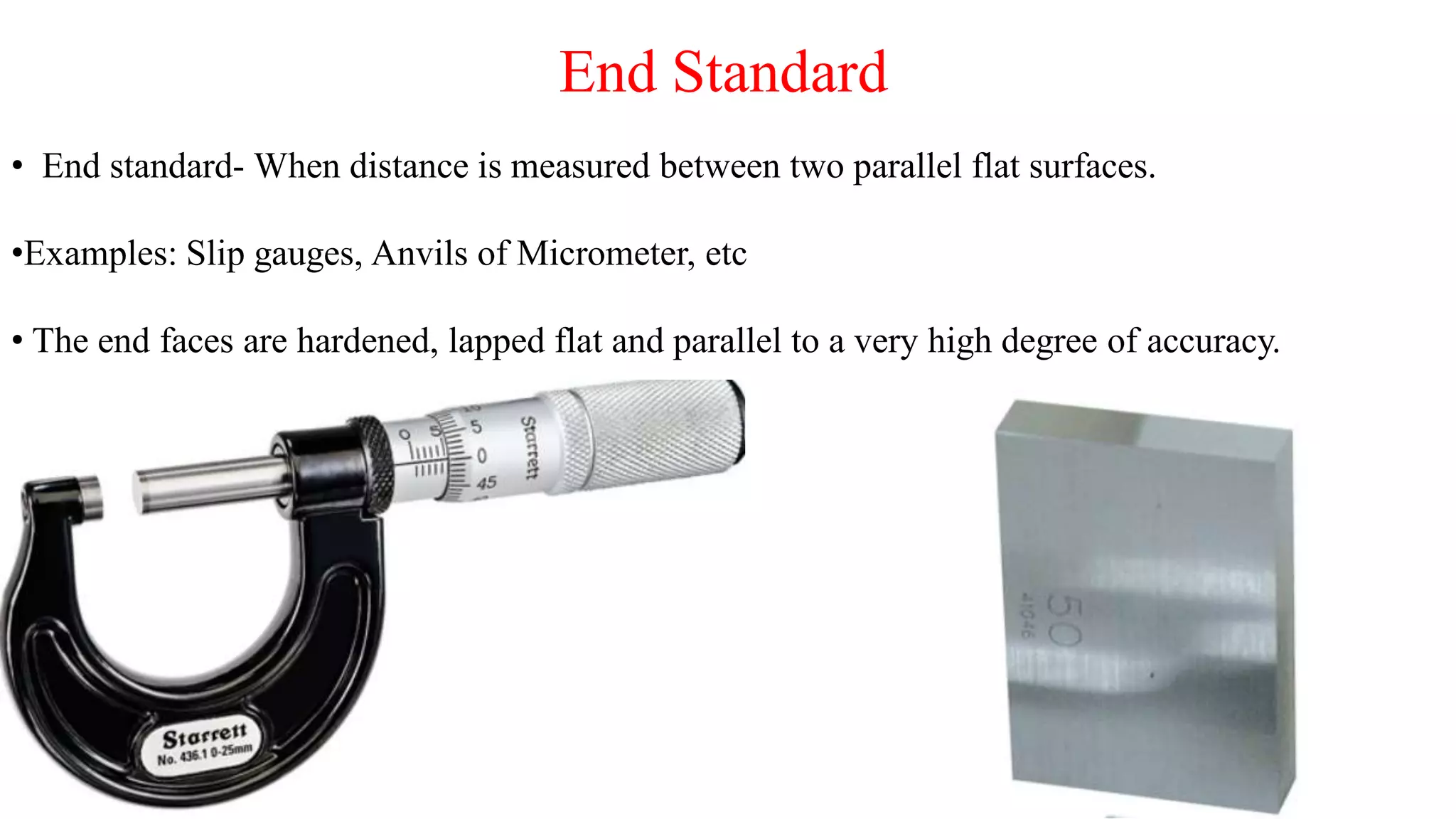 End Standard
• End standard- When distance is measured between two parallel flat surfaces.
•Examples: Slip gauges, Anvils of Micrometer, etc
• The end faces are hardened, lapped flat and parallel to a very high degree of accuracy.
 