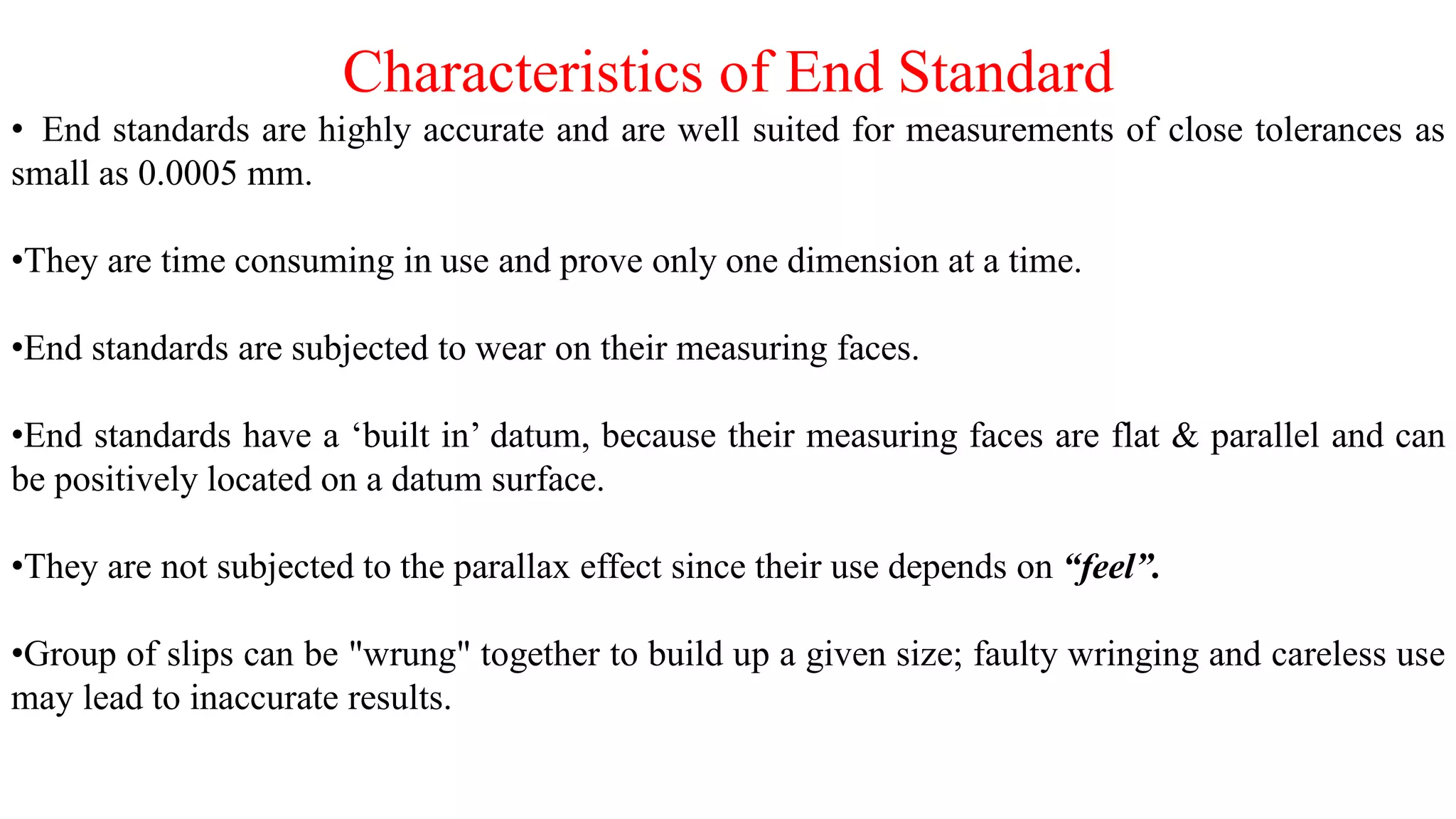Characteristics of End Standard
• End standards are highly accurate and are well suited for measurements of close tolerances as
small as 0.0005 mm.
•They are time consuming in use and prove only one dimension at a time.
•End standards are subjected to wear on their measuring faces.
•End standards have a ‘built in’ datum, because their measuring faces are flat & parallel and can
be positively located on a datum surface.
•They are not subjected to the parallax effect since their use depends on “feel”.
•Group of slips can be "wrung" together to build up a given size; faulty wringing and careless use
may lead to inaccurate results.
 