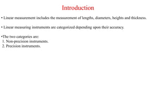 Introduction
• Linear measurement includes the measurement of lengths, diameters, heights and thickness.
• Linear measuring instruments are categorized depending upon their accuracy.
•The two categories are:
1. Non-precision instruments.
2. Precision instruments.
 