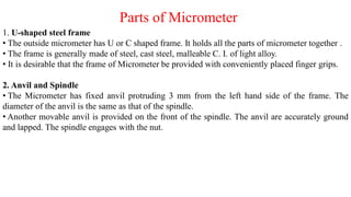 Parts of Micrometer
1. U-shaped steel frame
• The outside micrometer has U or C shaped frame. It holds all the parts of micrometer together .
• The frame is generally made of steel, cast steel, malleable C. I. of light alloy.
• It is desirable that the frame of Micrometer be provided with conveniently placed finger grips.
2. Anvil and Spindle
• The Micrometer has fixed anvil protruding 3 mm from the left hand side of the frame. The
diameter of the anvil is the same as that of the spindle.
• Another movable anvil is provided on the front of the spindle. The anvil are accurately ground
and lapped. The spindle engages with the nut.
 