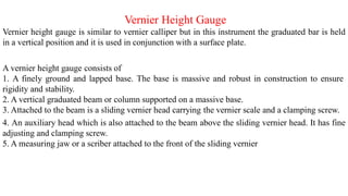 Vernier Height Gauge
Vernier height gauge is similar to vernier calliper but in this instrument the graduated bar is held
in a vertical position and it is used in conjunction with a surface plate.
A vernier height gauge consists of
1. A finely ground and lapped base. The base is massive and robust in construction to ensure
rigidity and stability.
2. A vertical graduated beam or column supported on a massive base.
3. Attached to the beam is a sliding vernier head carrying the vernier scale and a clamping screw.
4. An auxiliary head which is also attached to the beam above the sliding vernier head. It has fine
adjusting and clamping screw.
5. A measuring jaw or a scriber attached to the front of the sliding vernier
 