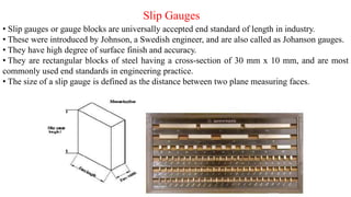 Slip Gauges
• Slip gauges or gauge blocks are universally accepted end standard of length in industry.
• These were introduced by Johnson, a Swedish engineer, and are also called as Johanson gauges.
• They have high degree of surface finish and accuracy.
• They are rectangular blocks of steel having a cross-section of 30 mm x 10 mm, and are most
commonly used end standards in engineering practice.
• The size of a slip gauge is defined as the distance between two plane measuring faces.
 