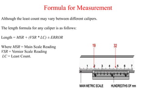 Formula for Measurement
Although the least count may vary between different calipers.
The length formula for any caliper is as follows:
Length = MSR + (VSR * LC) ± ERROR
Where MSR = Main Scale Reading
VSR = Vernier Scale Reading
LC = Least Count.
 