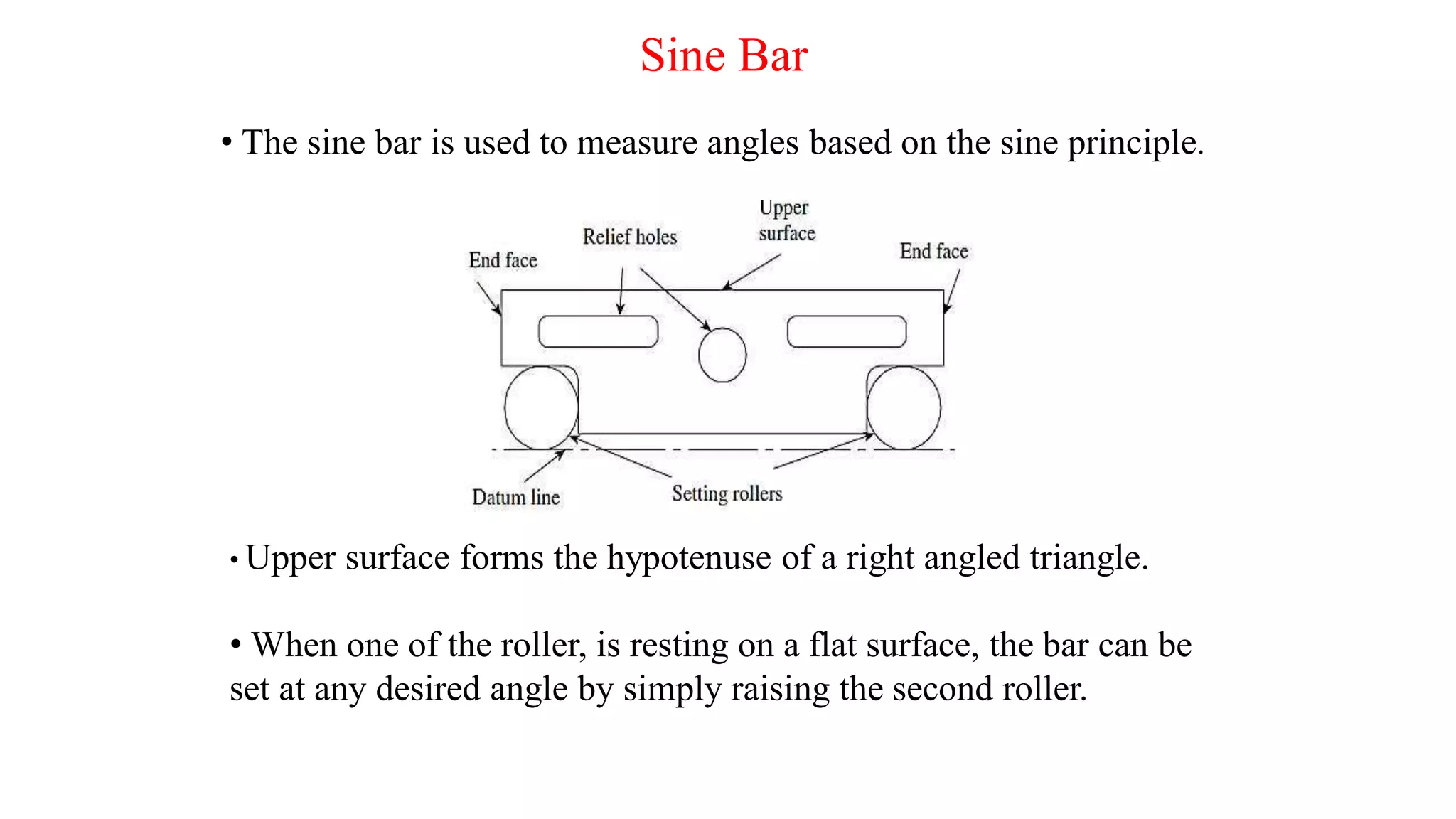 Sine Bar
• The sine bar is used to measure angles based on the sine principle.
• Upper surface forms the hypotenuse of a right angled triangle.
• When one of the roller, is resting on a flat surface, the bar can be
set at any desired angle by simply raising the second roller.
 