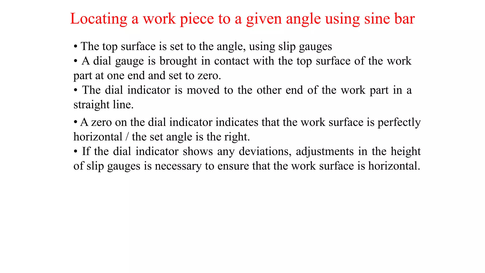 Locating a work piece to a given angle using sine bar
• The top surface is set to the angle, using slip gauges
• A dial gauge is brought in contact with the top surface of the work
part at one end and set to zero.
• The dial indicator is moved to the other end of the work part in a
straight line.
• A zero on the dial indicator indicates that the work surface is perfectly
horizontal / the set angle is the right.
• If the dial indicator shows any deviations, adjustments in the height
of slip gauges is necessary to ensure that the work surface is horizontal.
 