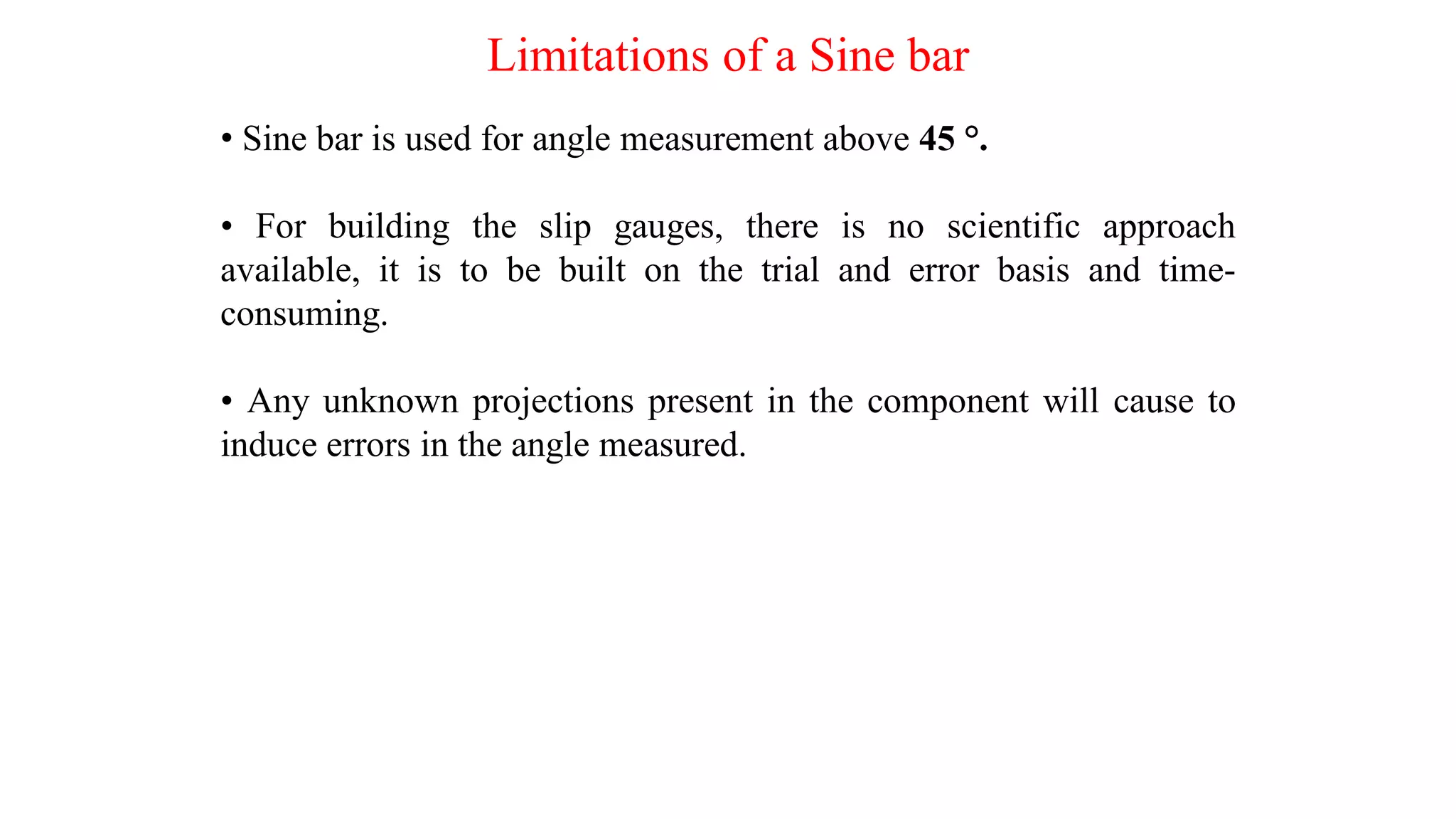 Limitations of a Sine bar
• Sine bar is used for angle measurement above 45 °.
• For building the slip gauges, there is no scientific approach
available, it is to be built on the trial and error basis and time-
consuming.
• Any unknown projections present in the component will cause to
induce errors in the angle measured.
 