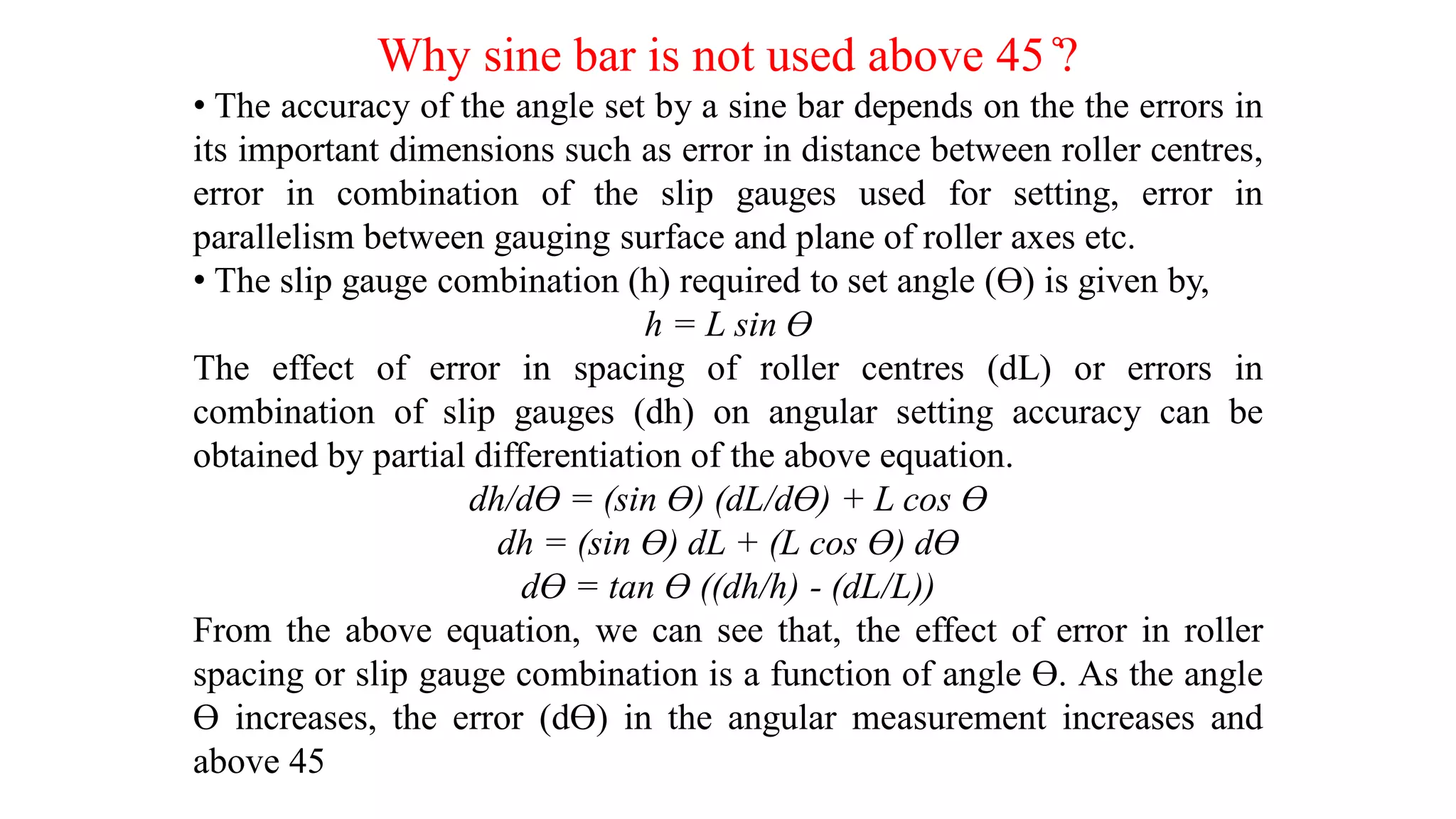 Why sine bar is not used above 45 ̊?
• The accuracy of the angle set by a sine bar depends on the the errors in
its important dimensions such as error in distance between roller centres,
error in combination of the slip gauges used for setting, error in
parallelism between gauging surface and plane of roller axes etc.
• The slip gauge combination (h) required to set angle (ϴ) is given by,
h = L sin ϴ
The effect of error in spacing of roller centres (dL) or errors in
combination of slip gauges (dh) on angular setting accuracy can be
obtained by partial differentiation of the above equation.
dh/dϴ = (sin ϴ) (dL/dϴ) + L cos ϴ
dh = (sin ϴ) dL + (L cos ϴ) dϴ
dϴ = tan ϴ ((dh/h) - (dL/L))
From the above equation, we can see that, the effect of error in roller
spacing or slip gauge combination is a function of angle ϴ. As the angle
ϴ increases, the error (dϴ) in the angular measurement increases and
above 45
 