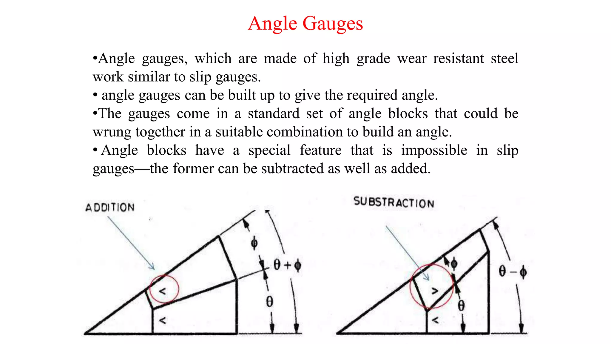 Angle Gauges
•Angle gauges, which are made of high grade wear resistant steel
work similar to slip gauges.
• angle gauges can be built up to give the required angle.
•The gauges come in a standard set of angle blocks that could be
wrung together in a suitable combination to build an angle.
• Angle blocks have a special feature that is impossible in slip
gauges—the former can be subtracted as well as added.
 
