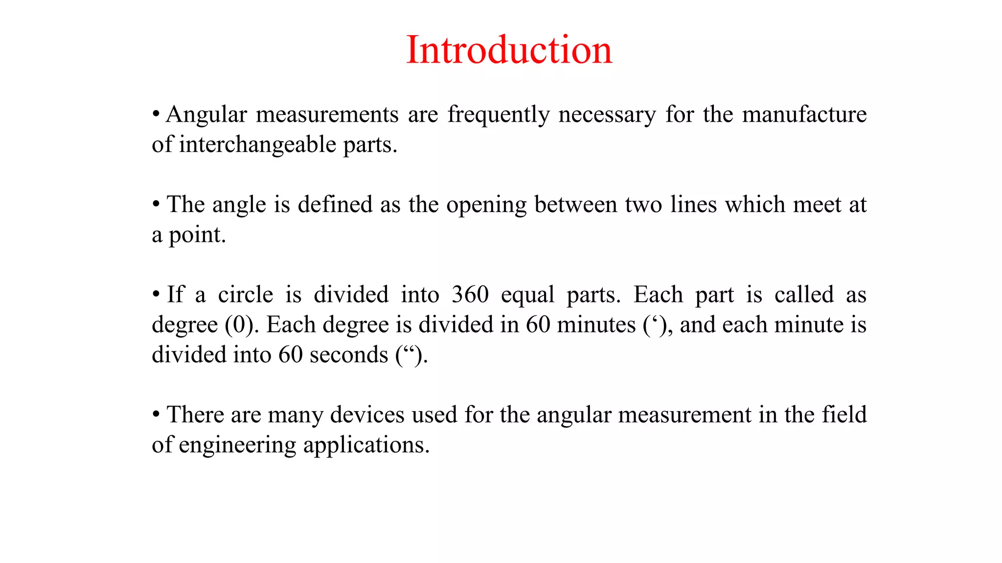 Introduction
• Angular measurements are frequently necessary for the manufacture
of interchangeable parts.
• The angle is defined as the opening between two lines which meet at
a point.
• If a circle is divided into 360 equal parts. Each part is called as
degree (0). Each degree is divided in 60 minutes (‘), and each minute is
divided into 60 seconds (“).
• There are many devices used for the angular measurement in the field
of engineering applications.
 